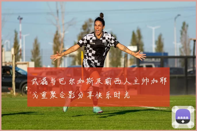 武磊与巴尔加斯及前西人主帅加耶戈重聚合影分享快乐时光