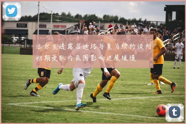 法尔克透露吕迪格与皇马续约谈判初期受队内氛围影响进展缓慢