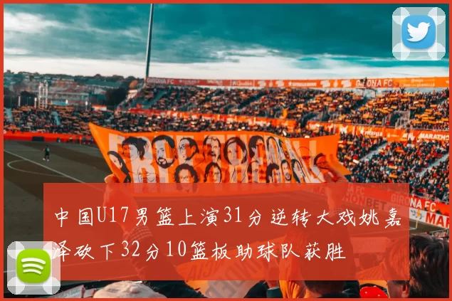 中国U17男篮上演31分逆转大戏姚嘉泽砍下32分10篮板助球队获胜