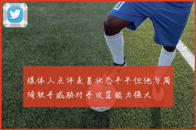 媒体人点评麦基状态平平但他与周琦联手威胁对手攻筐能力强大