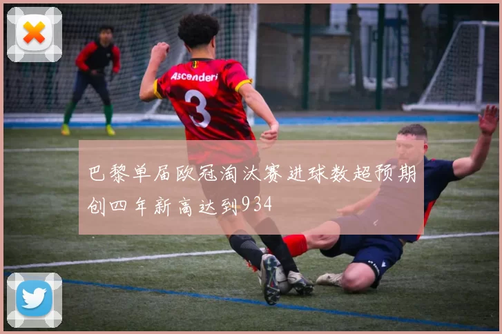 巴黎单届欧冠淘汰赛进球数超预期创四年新高达到934