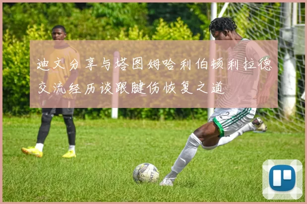 迪文分享与塔图姆哈利伯顿利拉德交流经历谈跟腱伤恢复之道