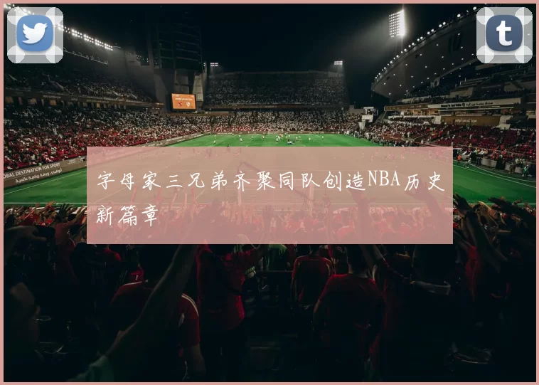 字母家三兄弟齐聚同队创造NBA历史新篇章