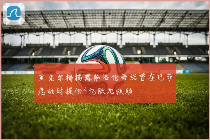 里克尔梅揭露弗洛伦蒂诺曾在巴萨危机时提供4亿欧元救助