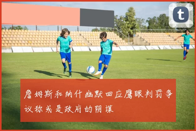 詹姆斯和纳什幽默回应鹰眼判罚争议称或是政府的阴谋