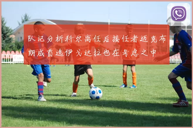 队记分析科尔离任后接任者迈克布朗成首选伊戈达拉也在考虑之中