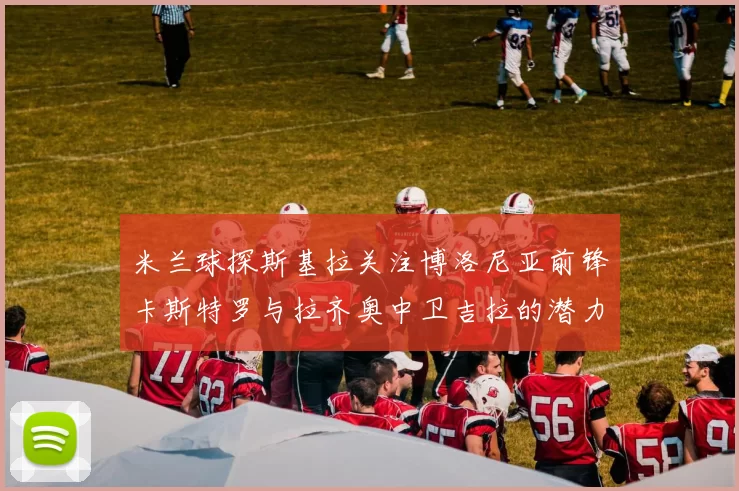米兰球探斯基拉关注博洛尼亚前锋卡斯特罗与拉齐奥中卫吉拉的潜力