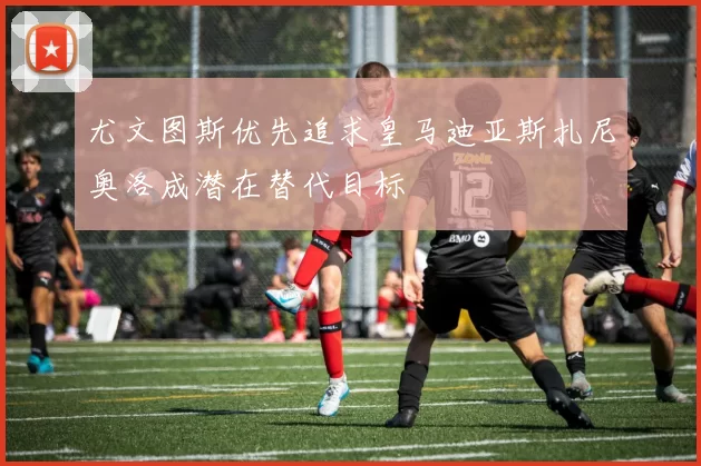 尤文图斯优先追求皇马迪亚斯扎尼奥洛成潜在替代目标