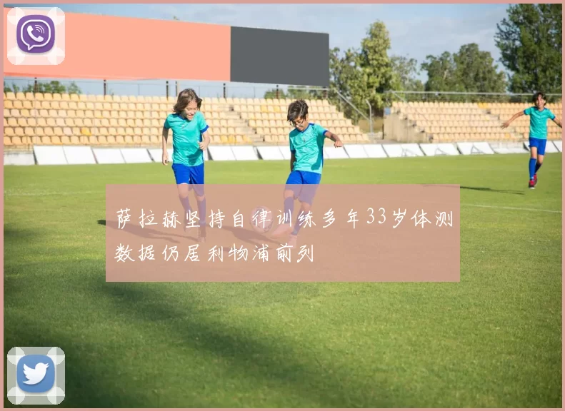 萨拉赫坚持自律训练多年33岁体测数据仍居利物浦前列