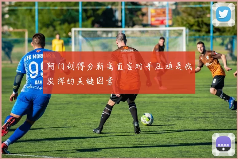 阿门创得分新高直言对手压迫是我发挥的关键因素
