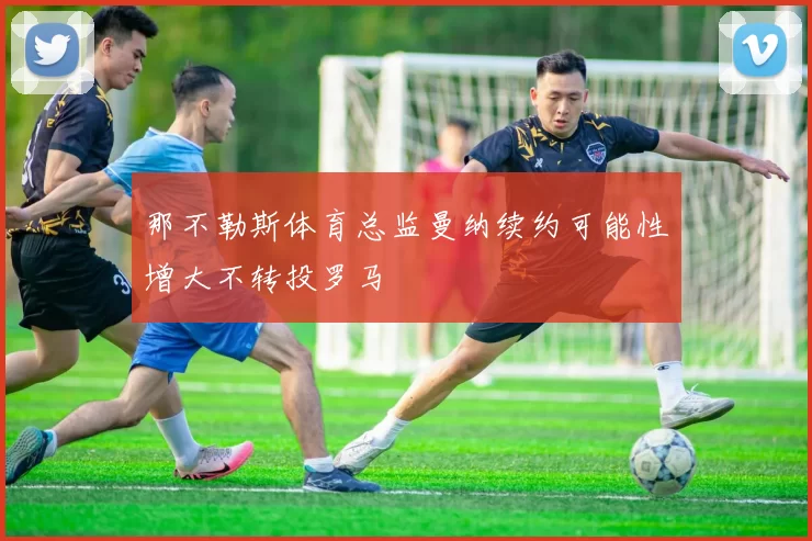 那不勒斯体育总监曼纳续约可能性增大不转投罗马
