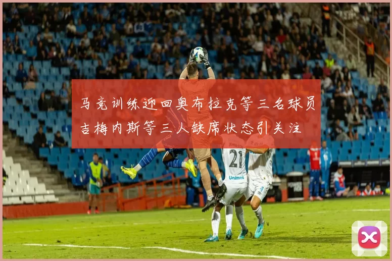 马竞训练迎回奥布拉克等三名球员吉梅内斯等三人缺席状态引关注