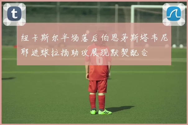 纽卡斯尔半场落后伯恩茅斯塔韦尼耶进球拉扬助攻展现默契配合