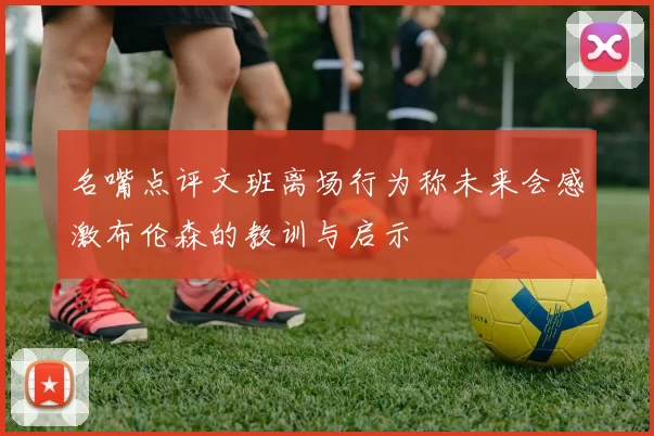名嘴点评文班离场行为称未来会感激布伦森的教训与启示