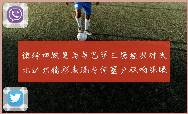 德转回顾皇马与巴萨三场经典对决比达尔精彩表现与何塞卢双响亮眼