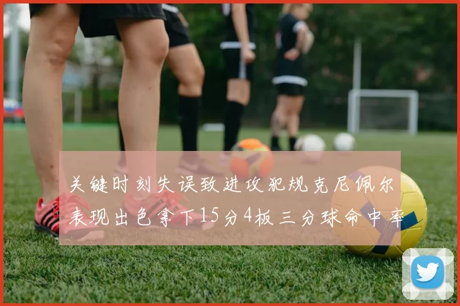 关键时刻失误致进攻犯规克尼佩尔表现出色拿下15分4板三分球命中率高达50